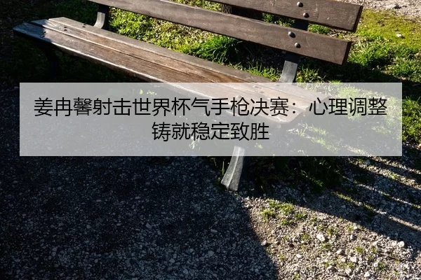 姜冉馨射击世界杯气手枪决赛：心理调整铸就稳定致胜