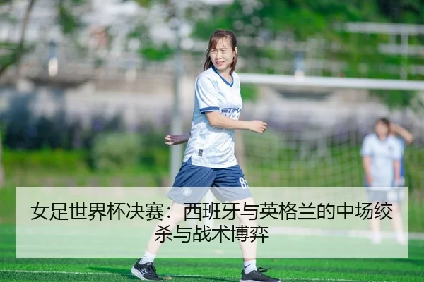 女足世界杯决赛：西班牙与英格兰的中场绞杀与战术博弈
