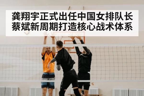 龚翔宇正式出任中国女排队长 蔡斌新周期打造核心战术体系