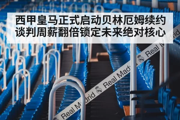 西甲皇马正式启动贝林厄姆续约谈判周薪翻倍锁定未来绝对核心