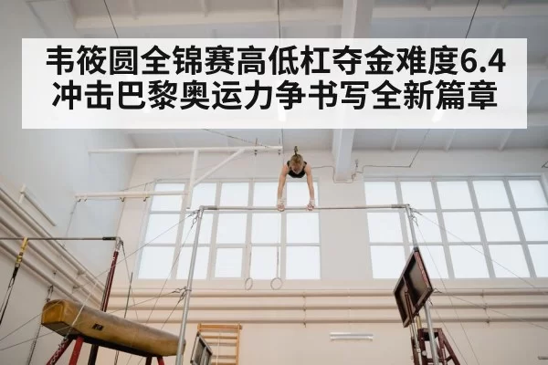韦筱圆全锦赛高低杠夺金难度6.4冲击巴黎奥运力争书写全新篇章
