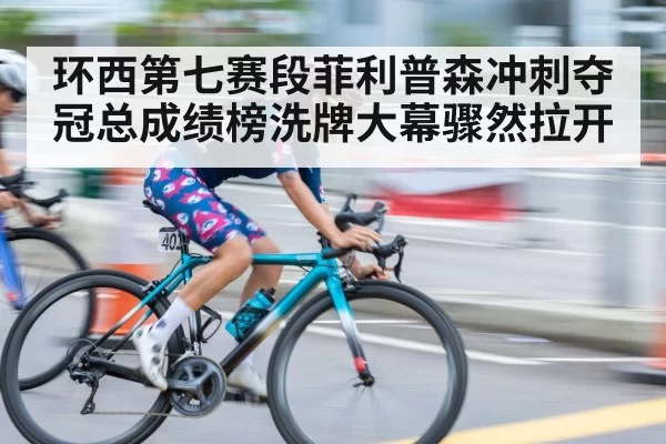 环西第七赛段菲利普森冲刺夺冠总成绩榜洗牌大幕骤然拉开