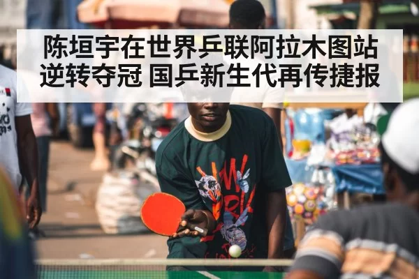 陈垣宇在世界乒联阿拉木图站逆转夺冠 国乒新生代再传捷报